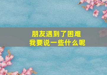 朋友遇到了困难 我要说一些什么呢